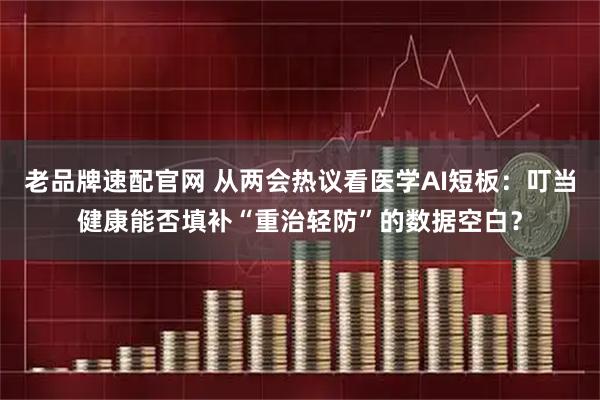 老品牌速配官网 从两会热议看医学AI短板：叮当健康能否填补“重治轻防”的数据空白？