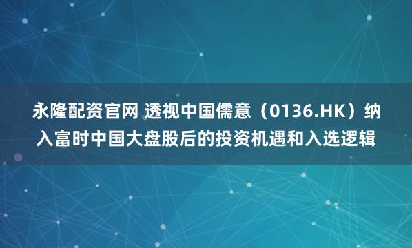 永隆配资官网 透视中国儒意（0136.HK）纳入富时中国大盘股后的投资机遇和入选逻辑