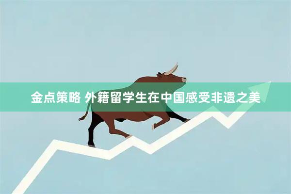 金点策略 外籍留学生在中国感受非遗之美