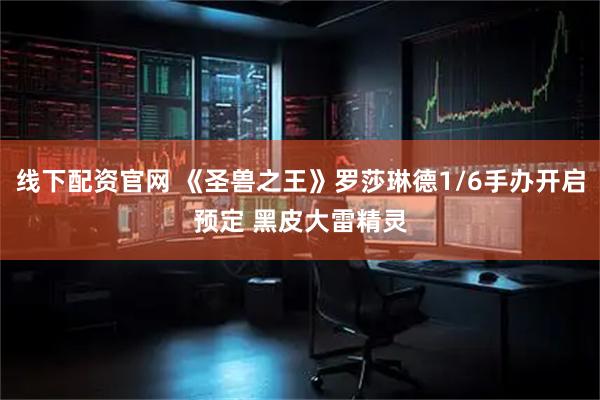 线下配资官网 《圣兽之王》罗莎琳德1/6手办开启预定 黑皮大雷精灵