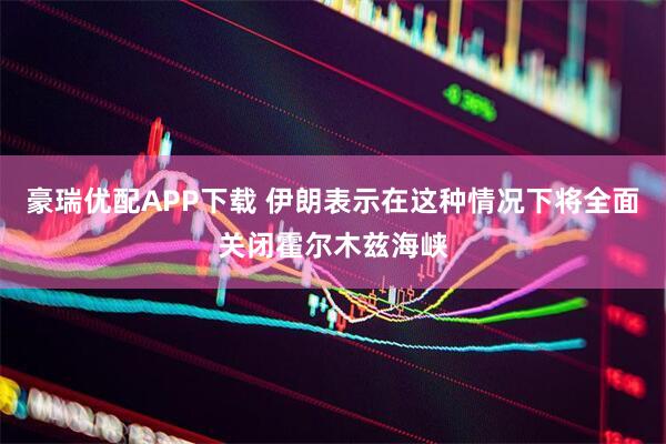 豪瑞优配APP下载 伊朗表示在这种情况下将全面关闭霍尔木兹海峡