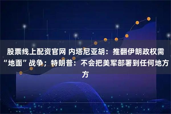股票线上配资官网 内塔尼亚胡：推翻伊朗政权需“地面”战争；特朗普：不会把美军部署到任何地方