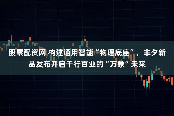股票配资网 构建通用智能“物理底座”，非夕新品发布开启千行百业的“万象”未来