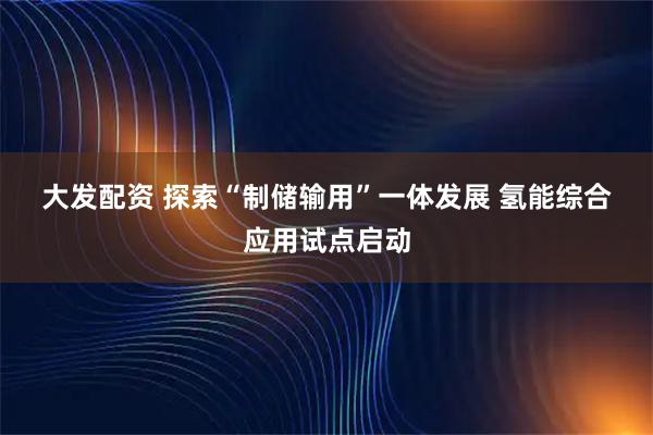 大发配资 探索“制储输用”一体发展 氢能综合应用试点启动