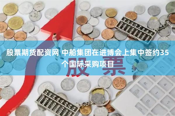股票期货配资网 中船集团在进博会上集中签约35个国际采购项目