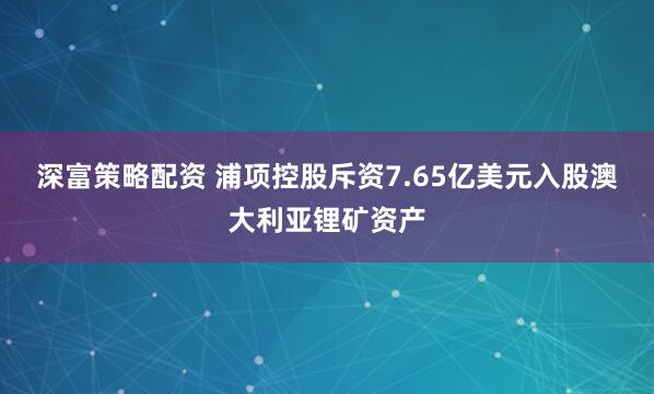 深富策略配资 浦项控股斥资7.65亿美元入股澳大利亚锂矿资产
