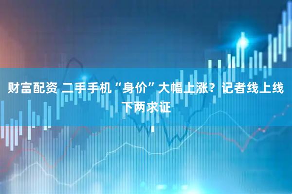 财富配资 二手手机“身价”大幅上涨？记者线上线下两求证