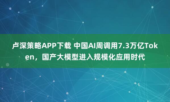 卢深策略APP下载 中国AI周调用7.3万亿Token，国产大模型进入规模化应用时代