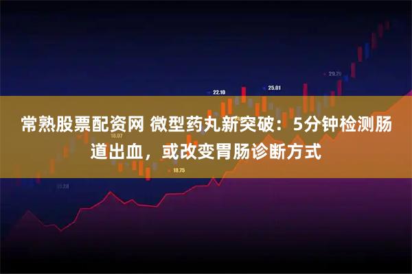 常熟股票配资网 微型药丸新突破：5分钟检测肠道出血，或改变胃肠诊断方式