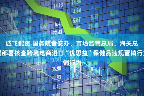 诚飞配资 国务院食安办、市场监管总局、海关总署部署核查跨境电商进口“优思益”保健品违规营销行为