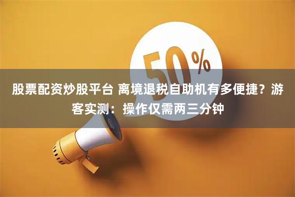 股票配资炒股平台 离境退税自助机有多便捷？游客实测：操作仅需两三分钟