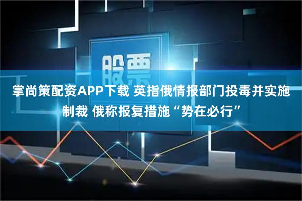 掌尚策配资APP下载 英指俄情报部门投毒并实施制裁 俄称报复措施“势在必行”