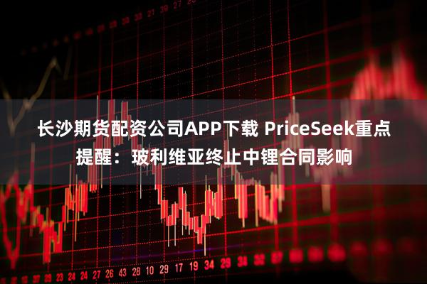 长沙期货配资公司APP下载 PriceSeek重点提醒：玻利维亚终止中锂合同影响