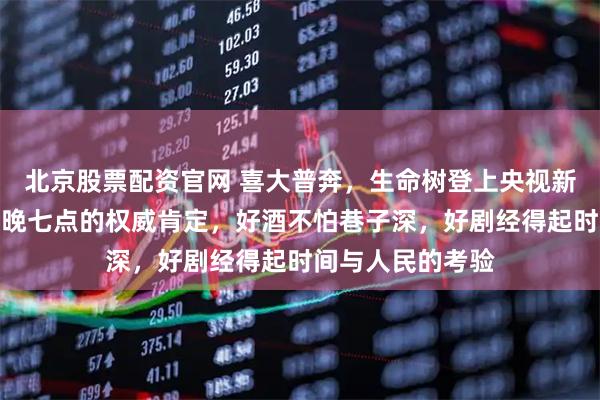 北京股票配资官网 喜大普奔，生命树登上央视新闻联播，正是每晚七点的权威肯定，好酒不怕巷子深，好剧经得起时间与人民的考验