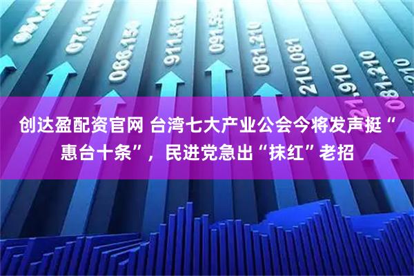 创达盈配资官网 台湾七大产业公会今将发声挺“惠台十条”，民进党急出“抹红”老招