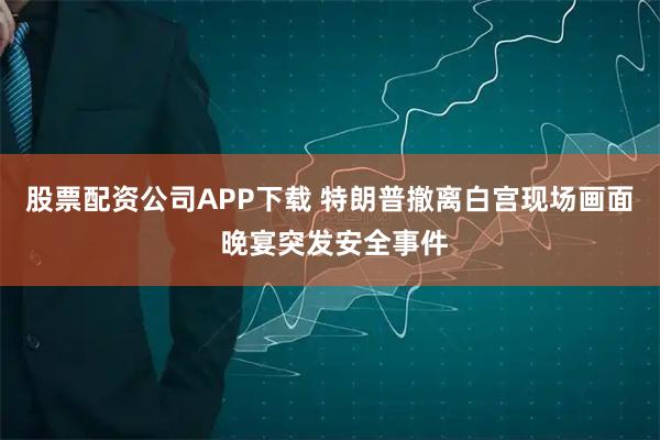 股票配资公司APP下载 特朗普撤离白宫现场画面 晚宴突发安全事件