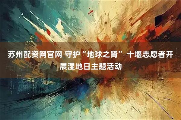 苏州配资网官网 守护“地球之肾” 十堰志愿者开展湿地日主题活动