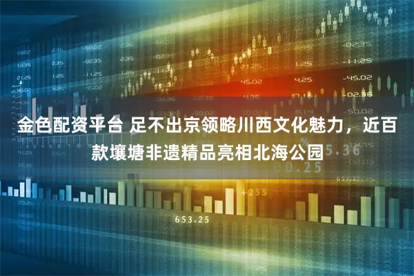 金色配资平台 足不出京领略川西文化魅力，近百款壤塘非遗精品亮相北海公园
