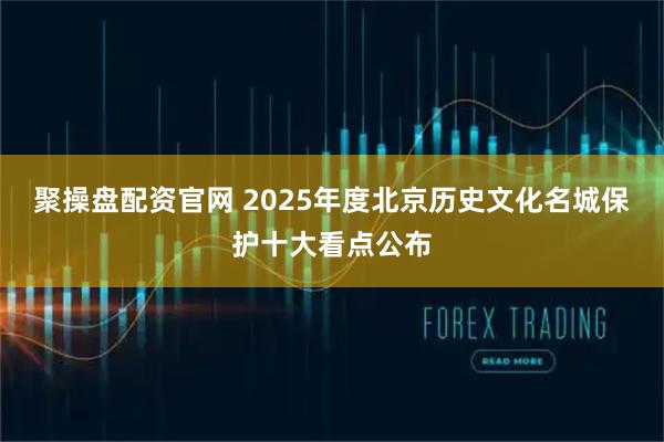 聚操盘配资官网 2025年度北京历史文化名城保护十大看点公布