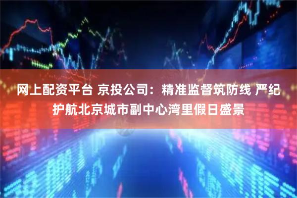 网上配资平台 京投公司：精准监督筑防线 严纪护航北京城市副中心湾里假日盛景